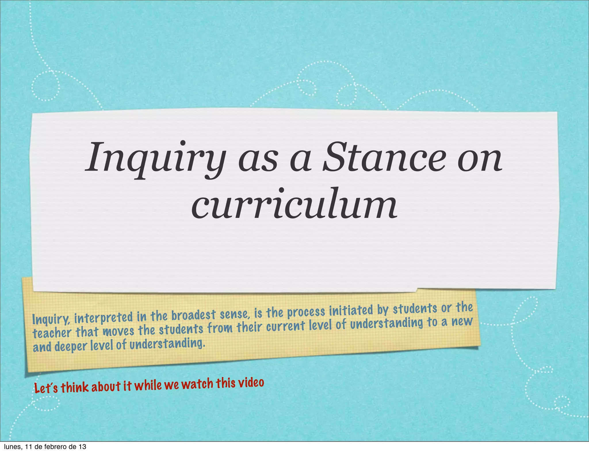 Inquiry as a Stance on
                              curriculum

                                                                                                      en ts or th e
        Inqu iry, in te rp re te d in th e broa de st se ns e, is th e proc es s in iti ated by st ud
                                                                                                    ing to a ne w
        te ache r th at mo ve s th e st uden   ts from th eir cu rren t level of un de rs ta nd
        an d de ep er level of un de rs ta nding.

                                                             eo
         Le t´s th in k ab ou t it wh ile we watch th is vid



lunes, 11 de febrero de 13
 