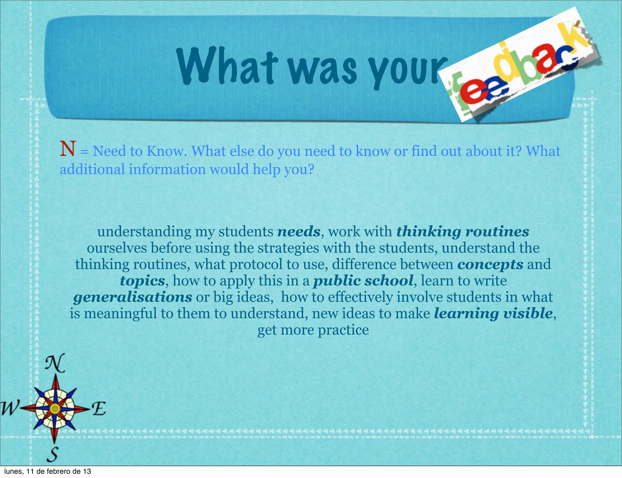 What was your
                N = Need to Know. What else do you need to know or find out about it? What
                additional information would help you?



                       understanding my students needs, work with thinking routines
                      ourselves before using the strategies with the students, understand the
                    thinking routines, what protocol to use, difference between concepts and
                           topics, how to apply this in a public school, learn to write
                    generalisations or big ideas, how to effectively involve students in what
                   is meaningful to them to understand, new ideas to make learning visible,
                                                 get more practice




lunes, 11 de febrero de 13
 