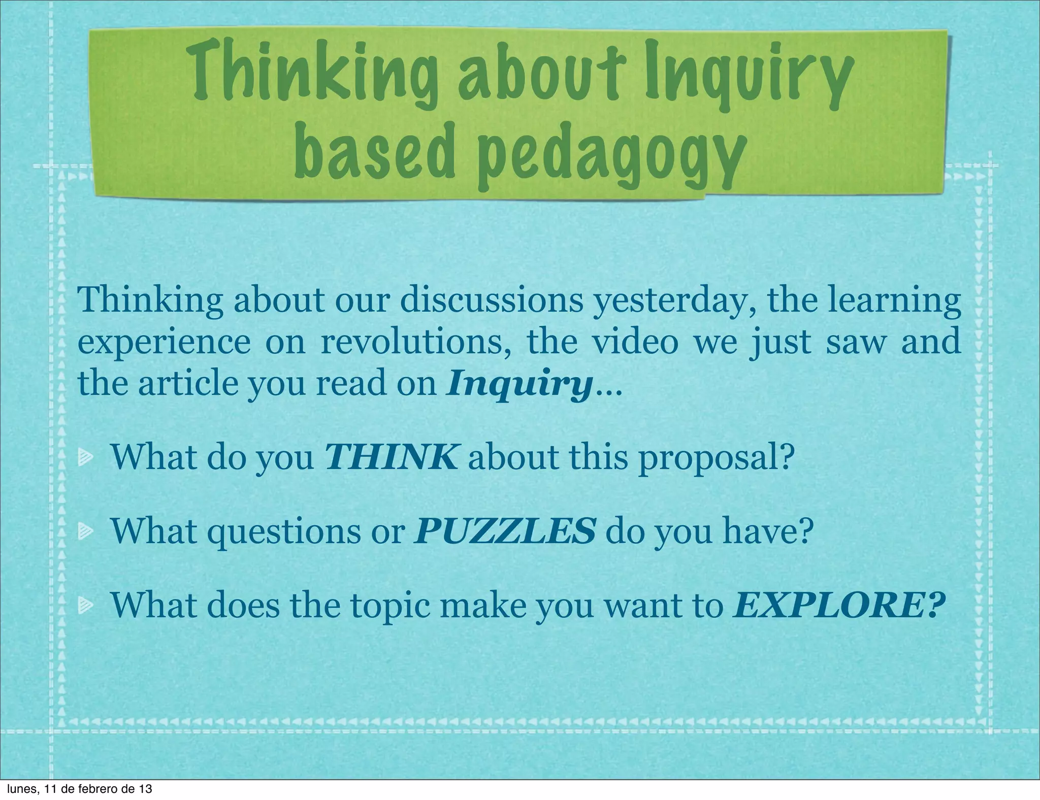 Thinking about Inquiry
                                based pedagogy
            Thinking about our discussions yesterday, the learning
            experience on revolutions, the video we just saw and
            the article you read on Inquiry...

                  What do you THINK about this proposal?

                  What questions or PUZZLES do you have?

                  What does the topic make you want to EXPLORE?



lunes, 11 de febrero de 13
 