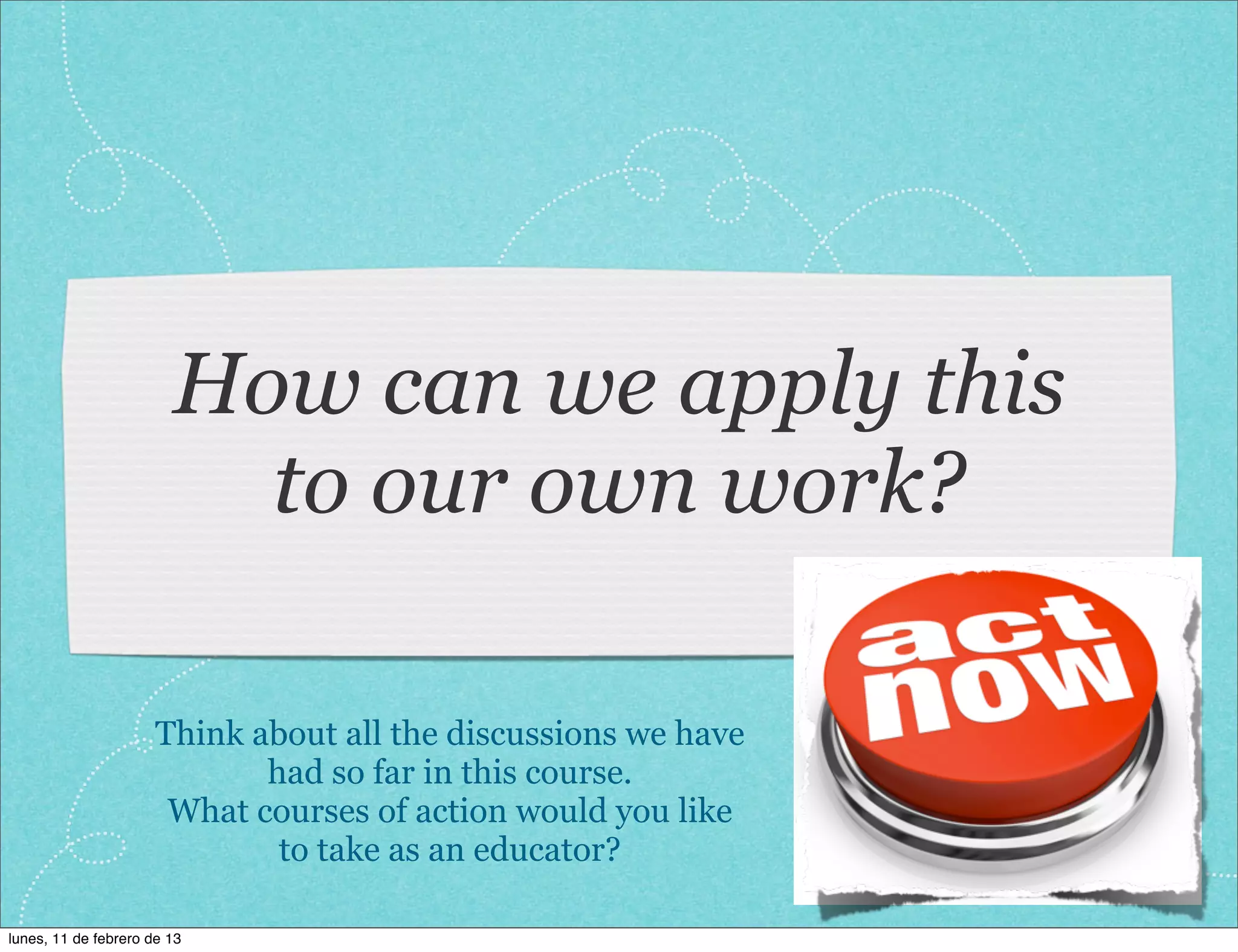 How can we apply this
                          to our own work?

                      Think about all the discussions we have
                             had so far in this course.
                       What courses of action would you like
                              to take as an educator?

lunes, 11 de febrero de 13
 