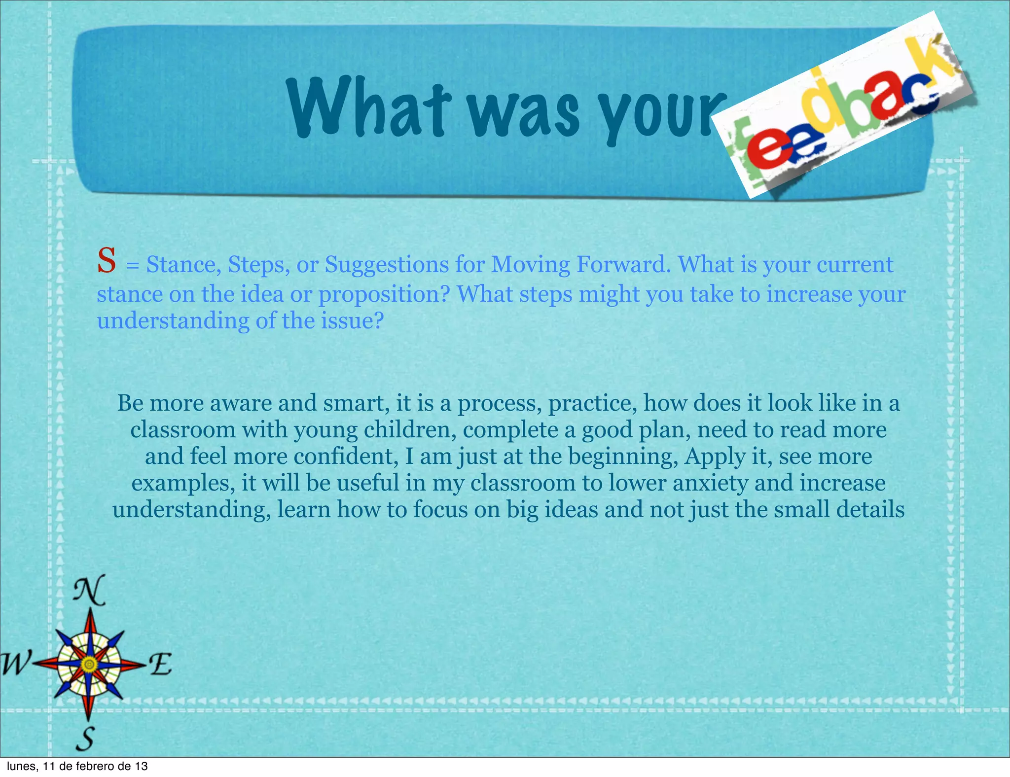 What was your
                S = Stance, Steps, or Suggestions for Moving Forward. What is your current
                stance on the idea or proposition? What steps might you take to increase your
                understanding of the issue?


                   Be more aware and smart, it is a process, practice, how does it look like in a
                    classroom with young children, complete a good plan, need to read more
                      and feel more confident, I am just at the beginning, Apply it, see more
                    examples, it will be useful in my classroom to lower anxiety and increase
                   understanding, learn how to focus on big ideas and not just the small details




lunes, 11 de febrero de 13
 