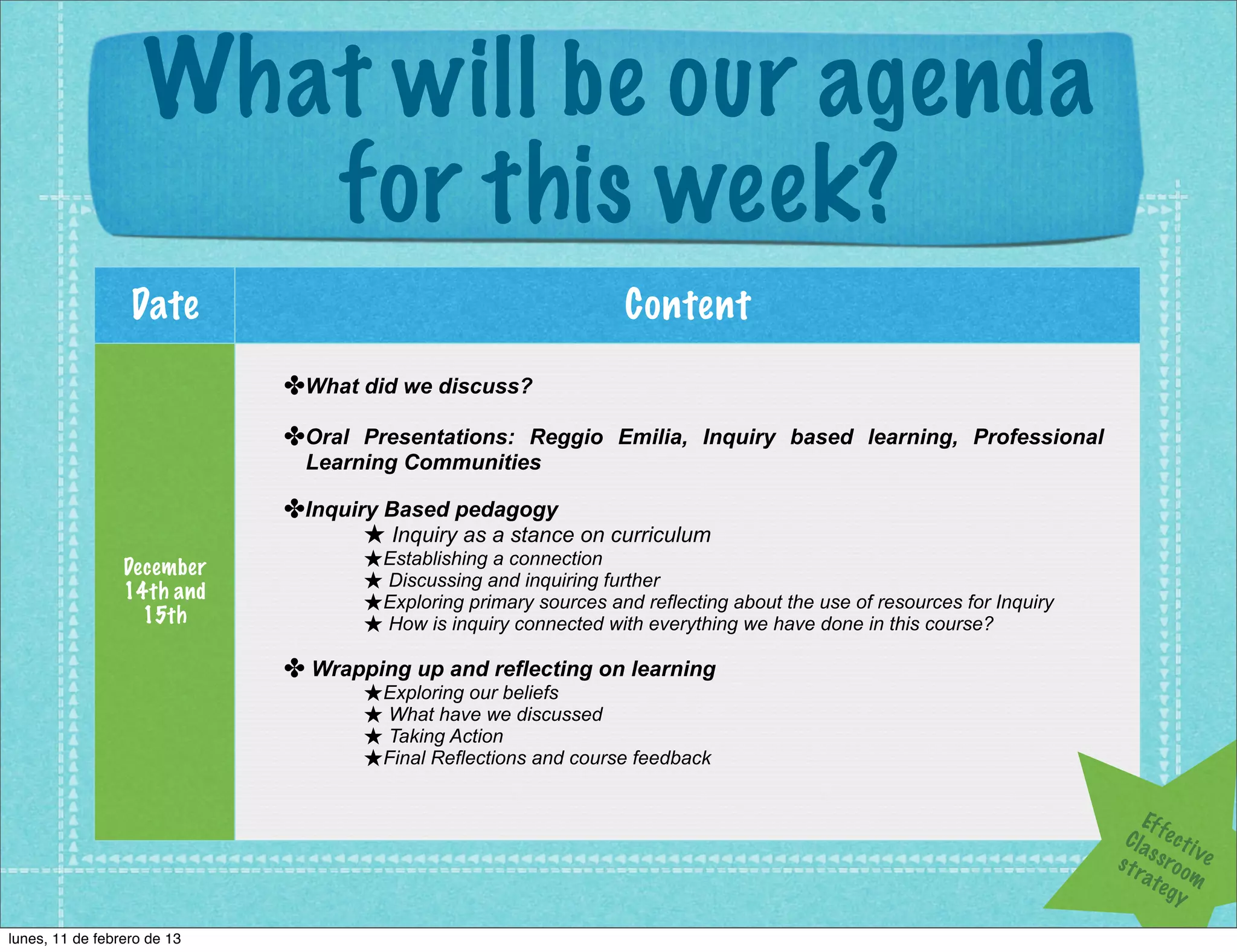 What will be our agenda
                       for this week?
                  Date                                            Content
                             ✤What did we discuss?
                             ✤Oral Presentations: Reggio Emilia, Inquiry based learning, Professional
                               Learning Communities

                             ✤Inquiry Based pedagogy
                                    ★ Inquiry as a stance on curriculum
                 December           ★Establishing a connection
                 14th and           ★ Discussing and inquiring further
                                    ★Exploring primary sources and reflecting about the use of resources for Inquiry
                   15th             ★ How is inquiry connected with everything we have done in this course?
                             ✤ Wrapping up and reflecting on learning
                                    ★Exploring our beliefs
                                    ★ What have we discussed
                                    ★ Taking Action
                                    ★Final Reflections and course feedback

                                                                                                                            Ef f
                                                                                                                        Cla e c t i
                                                                                                                                     v
                                                                                                                       s t r s s ro o e
                                                                                                                            a te m
                                                                                                                                 gy

lunes, 11 de febrero de 13
 