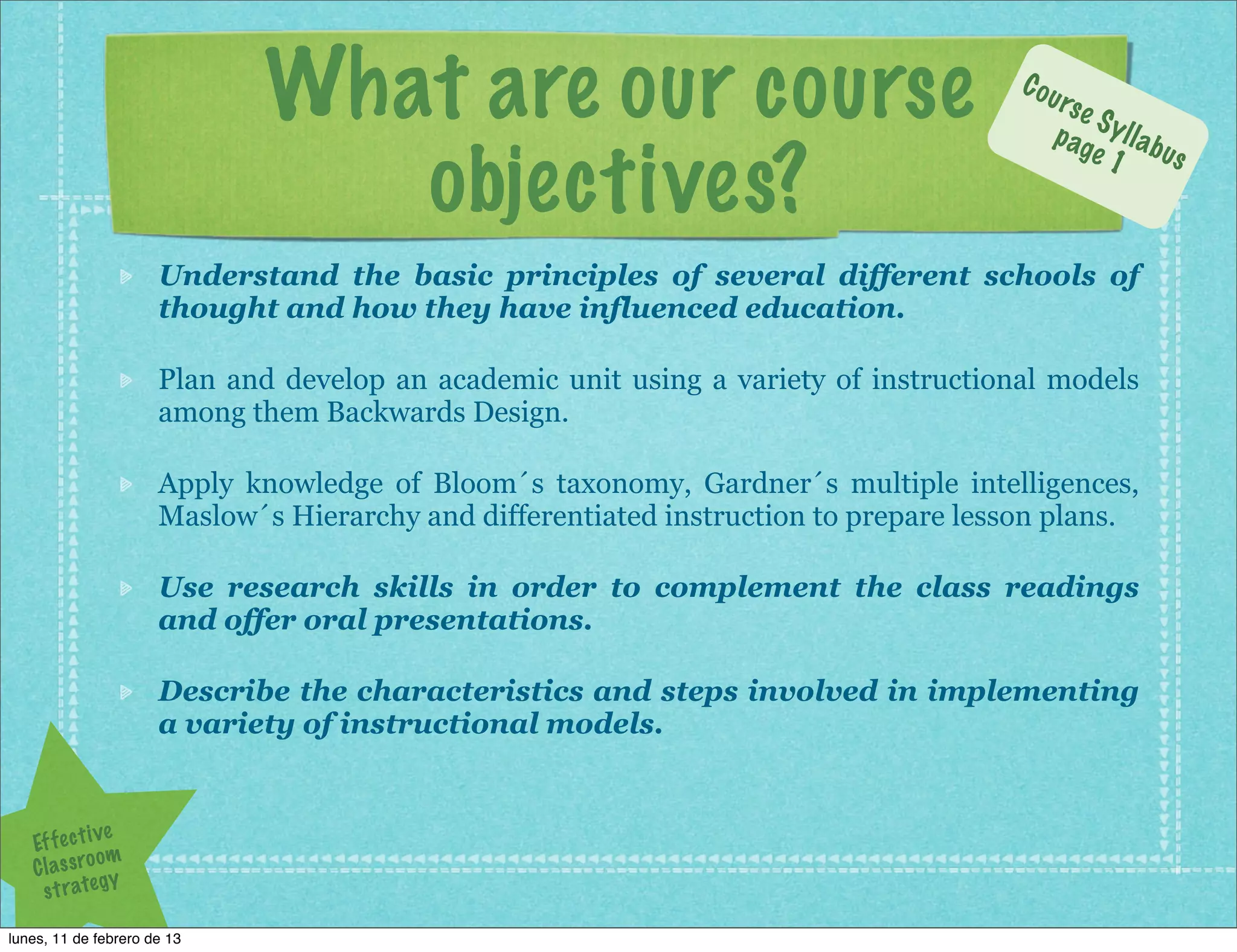 What are our course                                      Cou
                                                                                         rs e
                                                                                              S
                                                                                         p ag y l l a b

                                 objectives?
                                                                                              e 1 us



                      Understand the basic principles of several different schools of
                      thought and how they have influenced education.

                      Plan and develop an academic unit using a variety of instructional models
                      among them Backwards Design.

                      Apply knowledge of Bloom´s taxonomy, Gardner´s multiple intelligences,
                      Maslow´s Hierarchy and differentiated instruction to prepare lesson plans.

                      Use research skills in order to complement the class readings
                      and offer oral presentations.

                      Describe the characteristics and steps involved in implementing
                      a variety of instructional models.


                ve
   Ef f e c t i
                om
   C l a s s ro y
     s t r a te g

lunes, 11 de febrero de 13
 