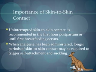 Importance of Skin-to-Skin
Contact
Uninterrupted skin-to-skin contact is
recommended in the first hour postpartum or
until first breastfeeding occurs.
When analgesia has been administered, longer
periods of skin-to-skin contact may be required to
trigger self-attachment and suckling.
 