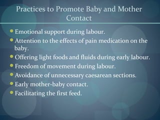 Practices to Promote Baby and Mother
Contact
Emotional support during labour.
Attention to the effects of pain medication on the
baby.
Offering light foods and fluids during early labour.
Freedom of movement during labour.
Avoidance of unnecessary caesarean sections.
Early mother-baby contact.
Facilitating the first feed.
 