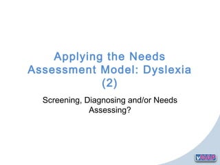 Applying the Needs
Assessment Model: Dyslexia
(2)
Screening, Diagnosing and/or Needs
Assessing?
 