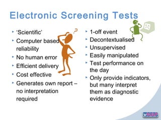  ‘Scientific’
 Computer based
reliability
 No human error
 Efficient delivery
 Cost effective
 Generates own report –
no interpretation
required
Electronic Screening Tests
 1-off event
 Decontextualised
 Unsupervised
 Easily manipulated
 Test performance on
the day
 Only provide indicators,
but many interpret
them as diagnostic
evidence
 