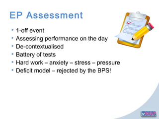 EP Assessment
 1-off event
 Assessing performance on the day
 De-contextualised
 Battery of tests
 Hard work – anxiety – stress – pressure
 Deficit model – rejected by the BPS!
 