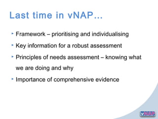 Last time in vNAP…
 Framework – prioritising and individualising
 Key information for a robust assessment
 Principles of needs assessment – knowing what
we are doing and why
 Importance of comprehensive evidence
 