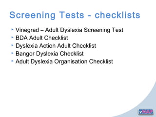 Screening Tests - checklists
 Vinegrad – Adult Dyslexia Screening Test
 BDA Adult Checklist
 Dyslexia Action Adult Checklist
 Bangor Dyslexia Checklist
 Adult Dyslexia Organisation Checklist
 
