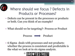 6

Where should we focus ? Defects in
Products or Processes?
• Defects can be present in the processes or products
or both. Can you think of an example?
• What should we be targeting?- Process or Product
Process

Product

• 6 Sigma deals with processes and not productswhether the process is consistent and predictable is
the what we look at in six sigma analysis.
©

 
