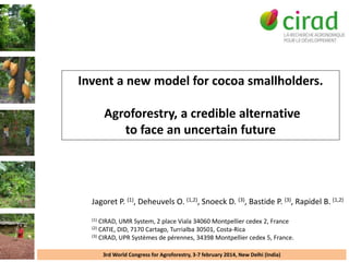 Invent a new model for cocoa smallholders.
Agroforestry, a credible alternative
to face an uncertain future

Jagoret P. (1), Deheuvels O. (1,2), Snoeck D. (3), Bastide P. (3), Rapidel B. (1,2)
(1)

CIRAD, UMR System, 2 place Viala 34060 Montpellier cedex 2, France
CATIE, DID, 7170 Cartago, Turrialba 30501, Costa-Rica
(3) CIRAD, UPR Systèmes de pérennes, 34398 Montpellier cedex 5, France.
(2)

3rd World Congress for Agroforestry, 3-7 february 2014, New Delhi (India)

 