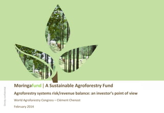 Strictly confidential

Moringafund | A Sustainable Agroforestry Fund
Agroforestry systems risk/revenue balance: an investor’s point of view
World Agroforestry Congress – Clément Chenost

February 2014

 