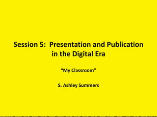Session 5: Presentation and Publication
in the Digital Era
“My Classroom”
S. Ashley Summers
 
