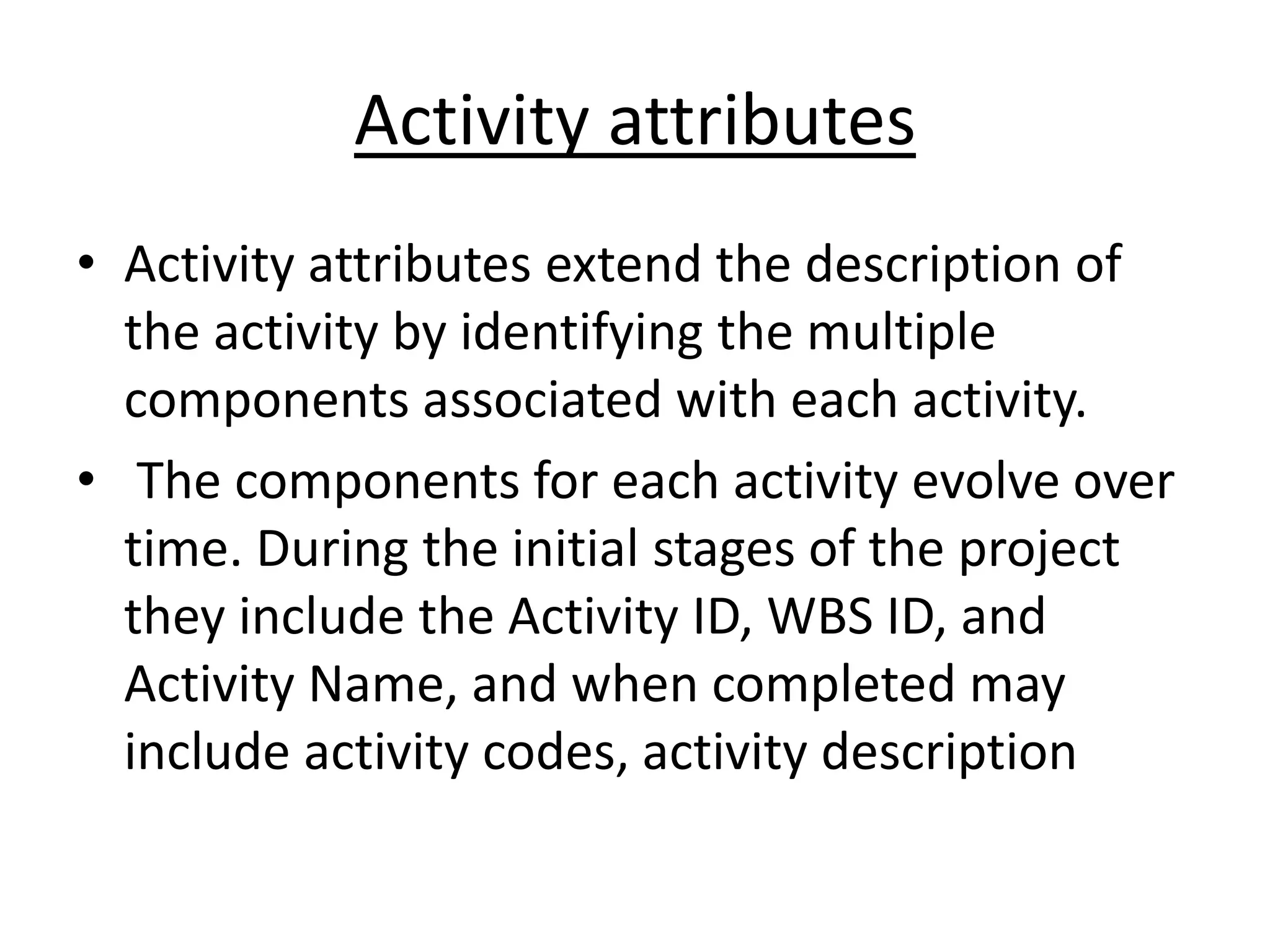 Activity attributes
• Activity attributes extend the description of
the activity by identifying the multiple
components associated with each activity.
• The components for each activity evolve over
time. During the initial stages of the project
they include the Activity ID, WBS ID, and
Activity Name, and when completed may
include activity codes, activity description
 