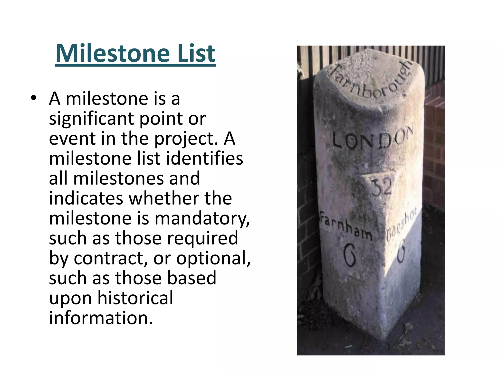 • A milestone is a
significant point or
event in the project. A
milestone list identifies
all milestones and
indicates whether the
milestone is mandatory,
such as those required
by contract, or optional,
such as those based
upon historical
information.
Milestone List
 