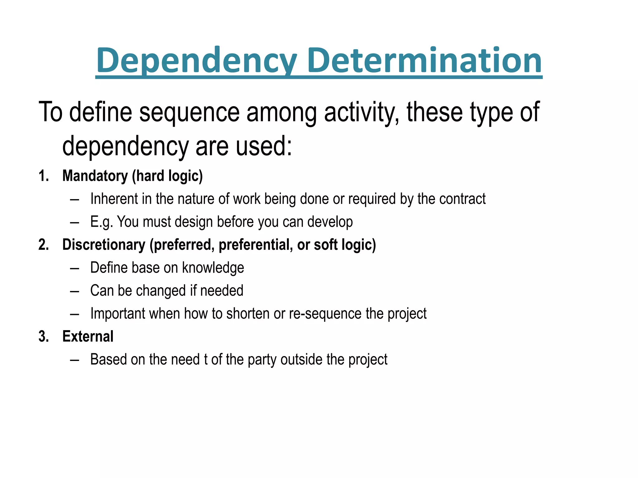 Dependency Determination
To define sequence among activity, these type of
dependency are used:
1. Mandatory (hard logic)
– Inherent in the nature of work being done or required by the contract
– E.g. You must design before you can develop
2. Discretionary (preferred, preferential, or soft logic)
– Define base on knowledge
– Can be changed if needed
– Important when how to shorten or re-sequence the project
3. External
– Based on the need t of the party outside the project
 