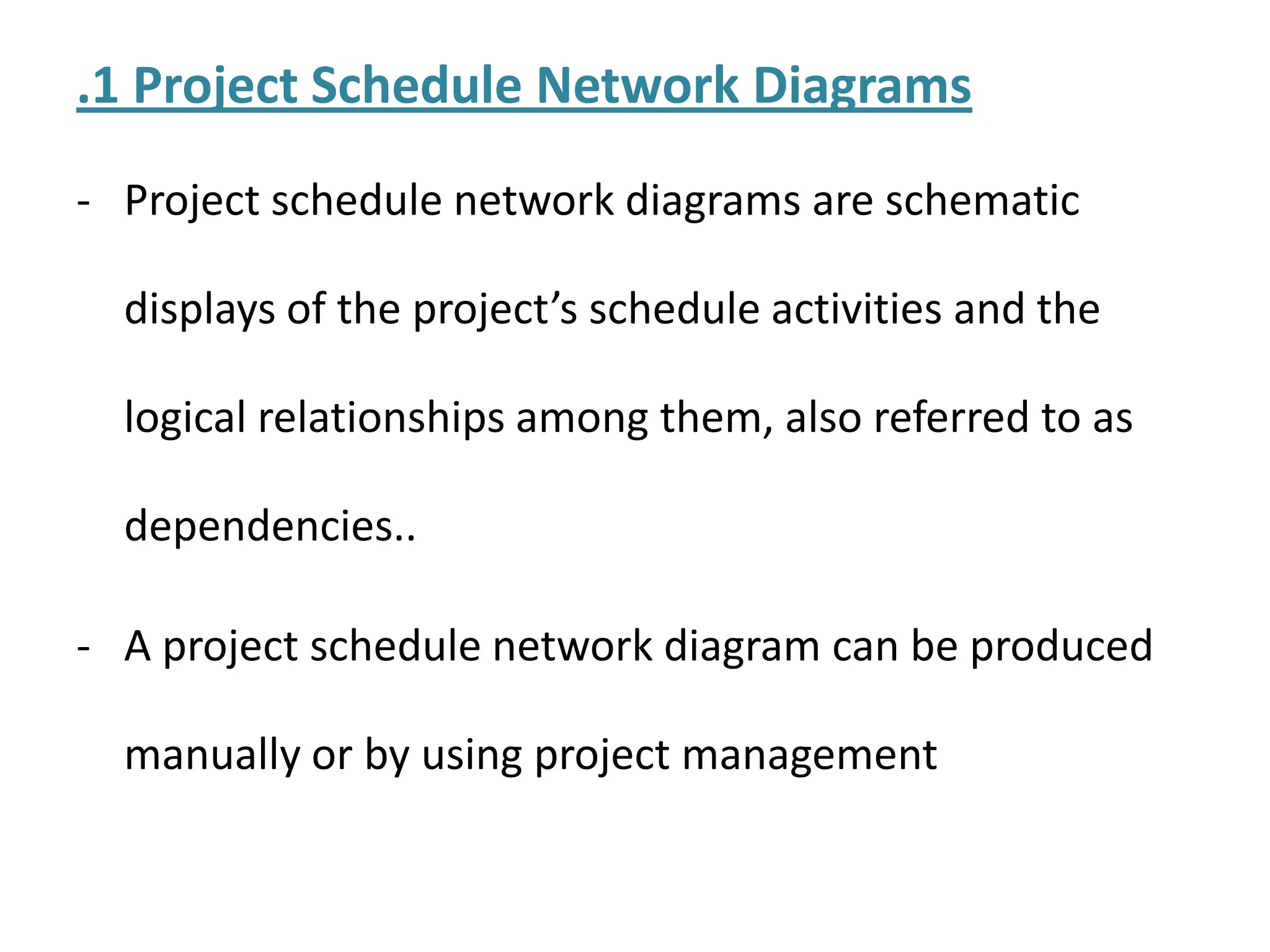 .1 Project Schedule Network Diagrams
- Project schedule network diagrams are schematic
displays of the project’s schedule activities and the
logical relationships among them, also referred to as
dependencies..
- A project schedule network diagram can be produced
manually or by using project management
 