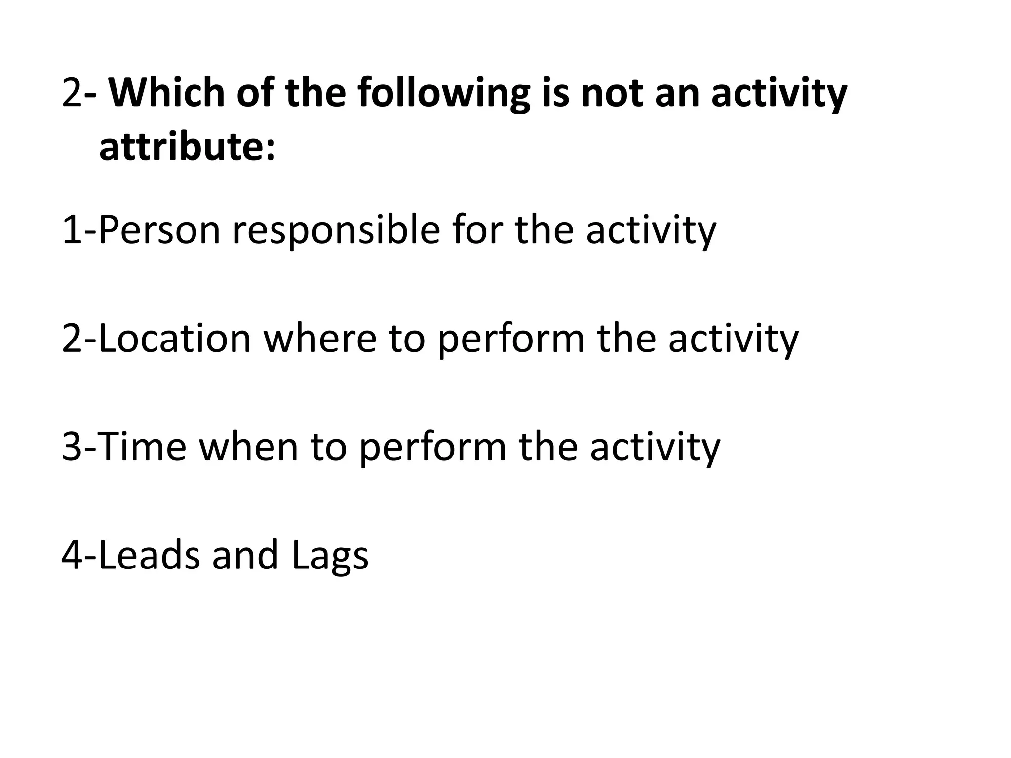 2- Which of the following is not an activity
attribute:
1-Person responsible for the activity
2-Location where to perform the activity
3-Time when to perform the activity
4-Leads and Lags
 