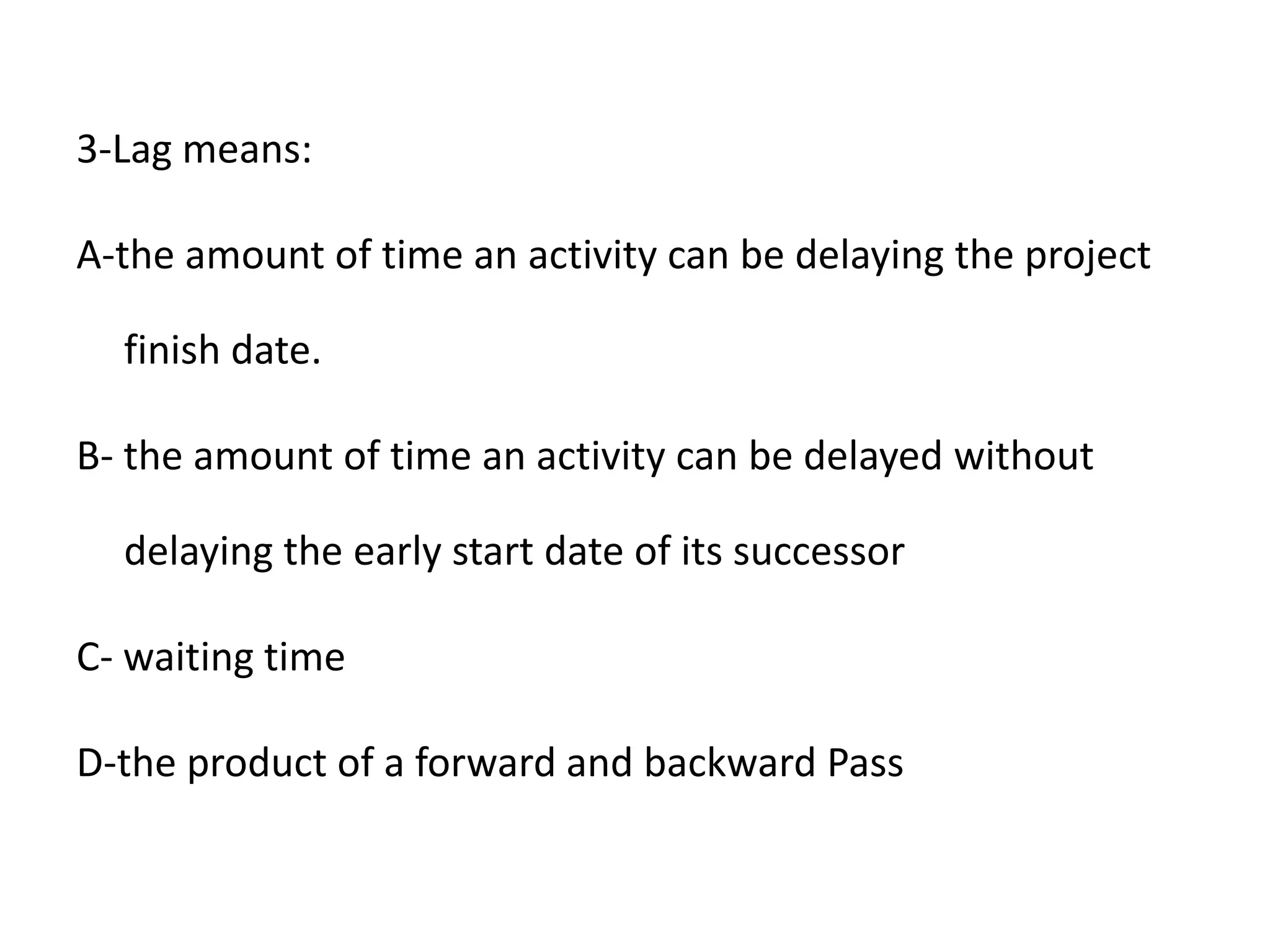 3-Lag means:
A-the amount of time an activity can be delaying the project
finish date.
B- the amount of time an activity can be delayed without
delaying the early start date of its successor
C- waiting time
D-the product of a forward and backward Pass
 