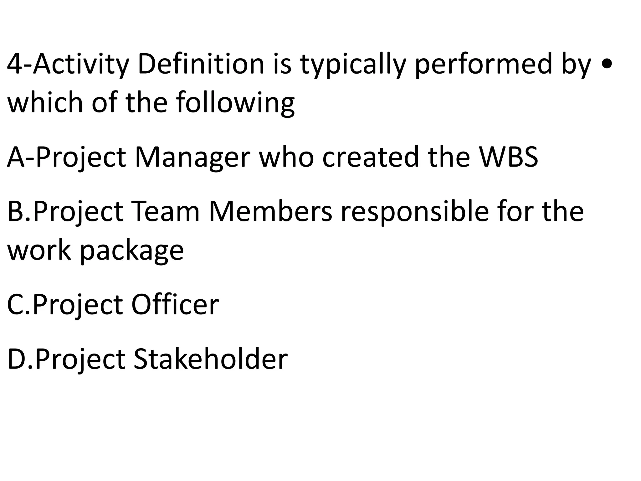 •4-Activity Definition is typically performed by
which of the following
A-Project Manager who created the WBS
B.Project Team Members responsible for the
work package
C.Project Officer
D.Project Stakeholder
 