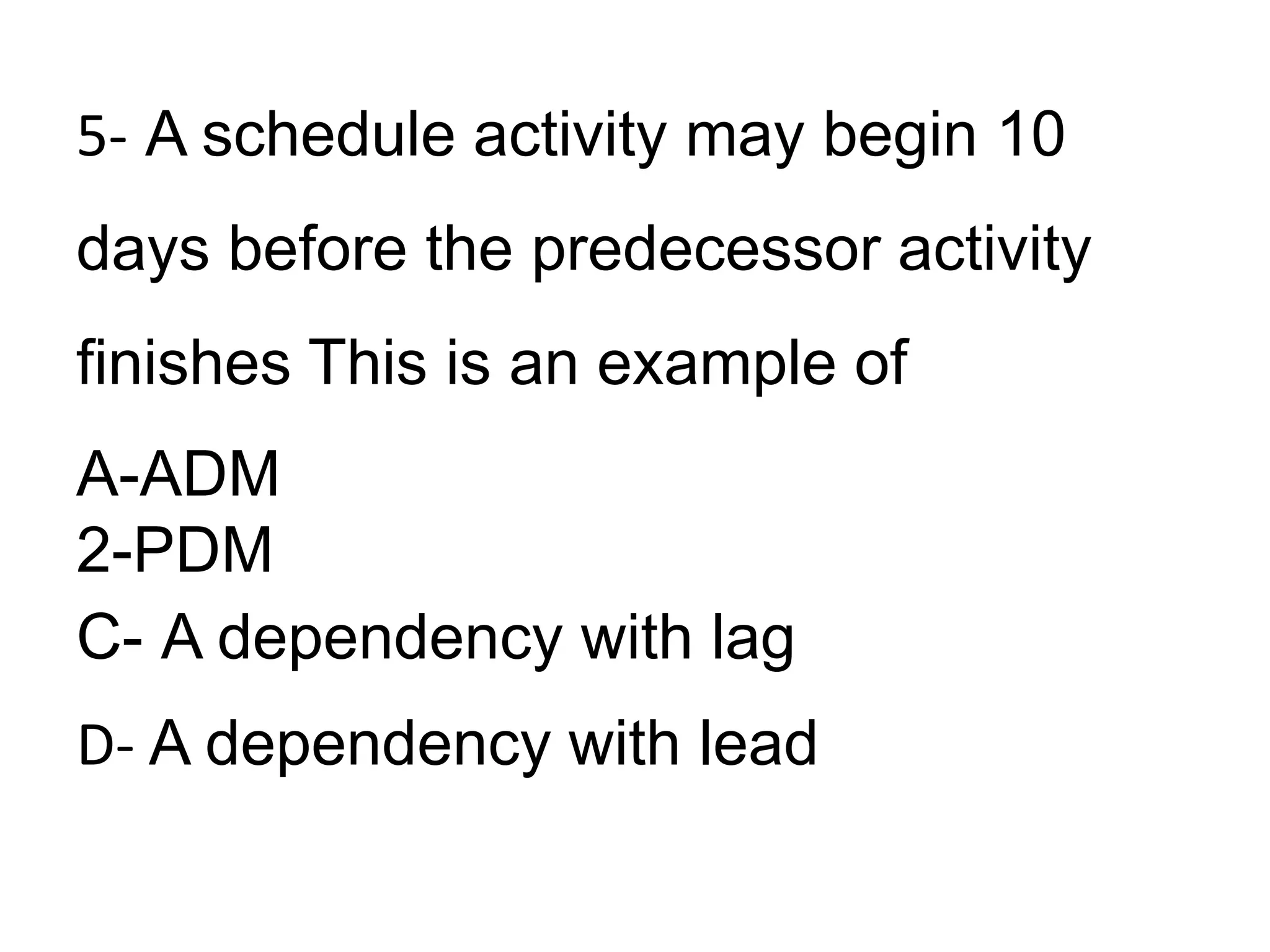 5- A schedule activity may begin 10
days before the predecessor activity
finishes This is an example of
A-ADM
2-PDM
C- A dependency with lag
D- A dependency with lead
 