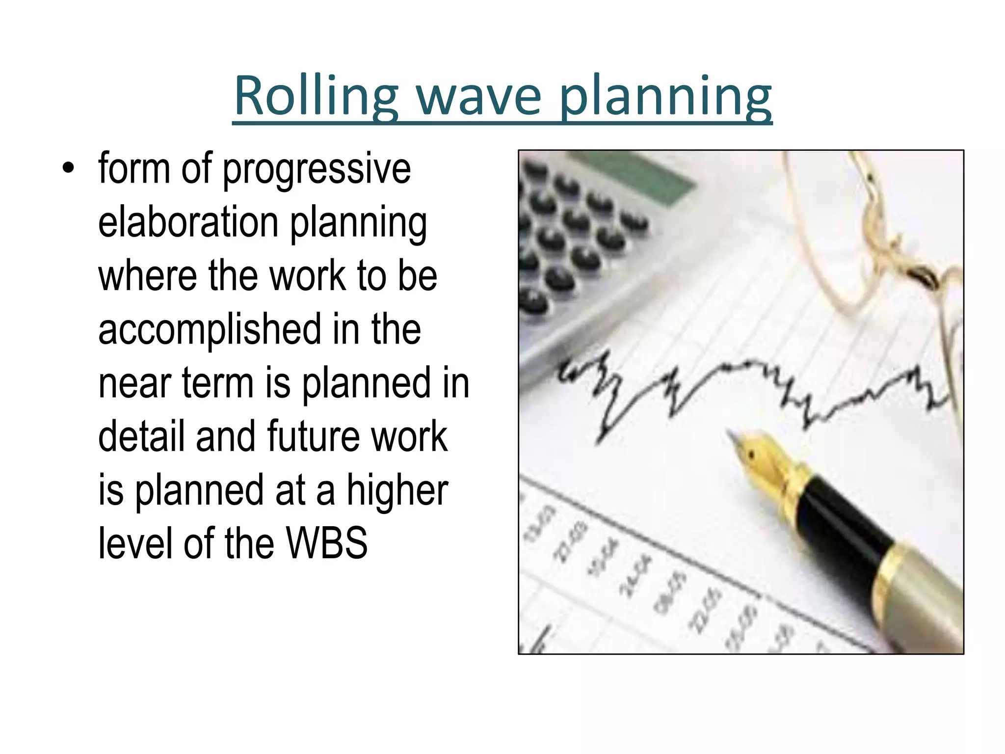 Rolling wave planning
• form of progressive
elaboration planning
where the work to be
accomplished in the
near term is planned in
detail and future work
is planned at a higher
level of the WBS
 