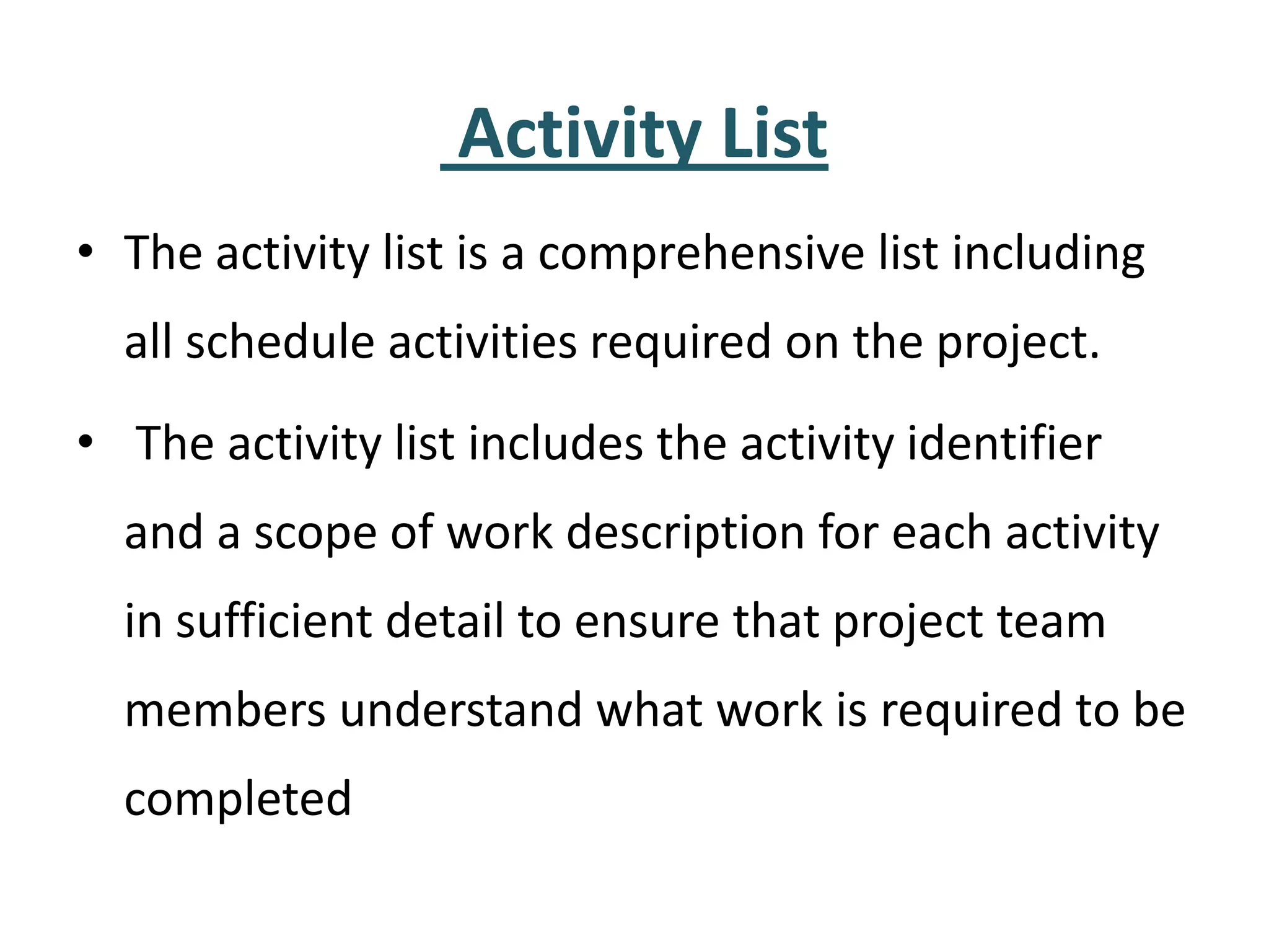 Activity List
• The activity list is a comprehensive list including
all schedule activities required on the project.
• The activity list includes the activity identifier
and a scope of work description for each activity
in sufficient detail to ensure that project team
members understand what work is required to be
completed
 