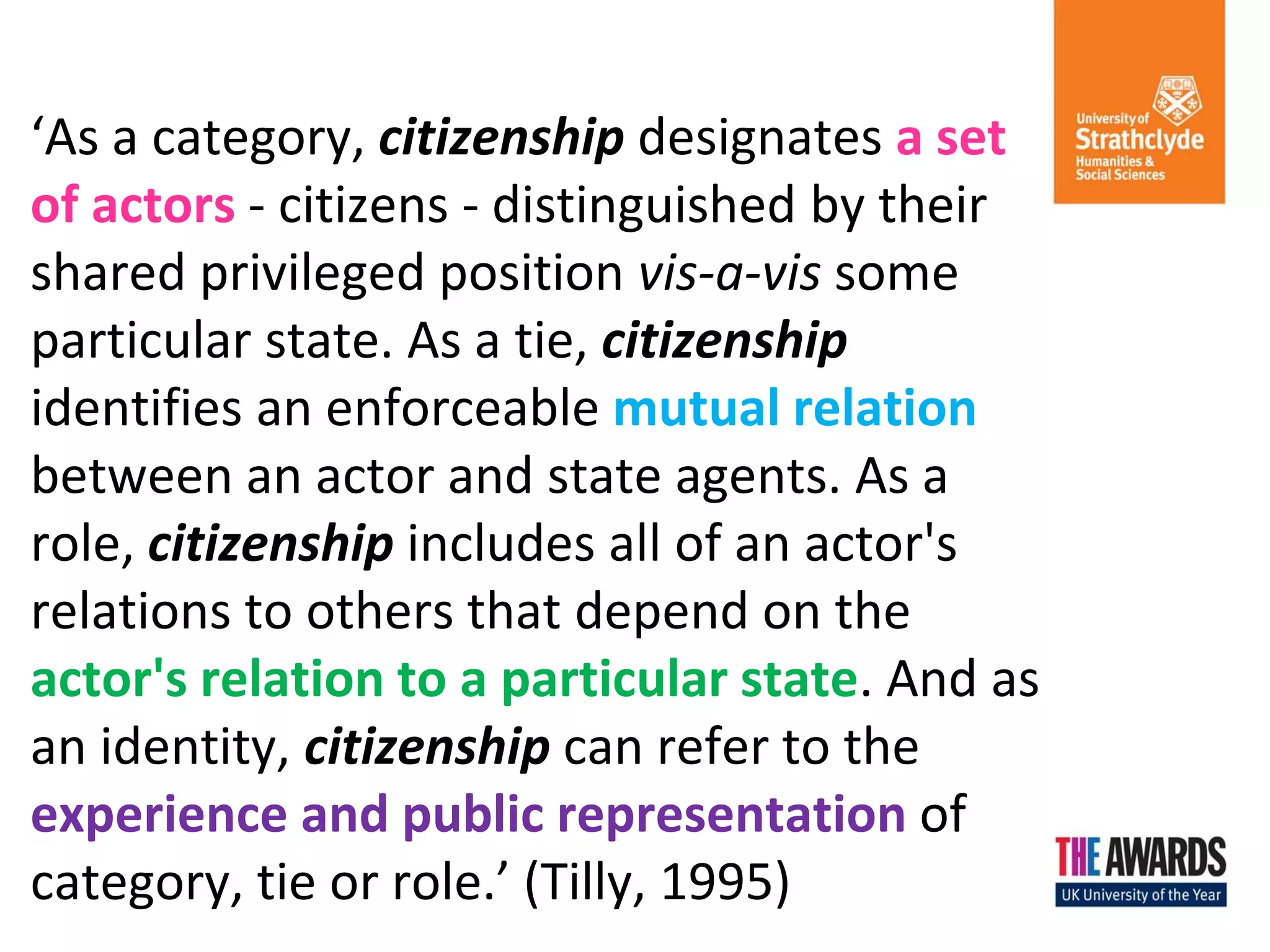 ‘As a category, citizenship designates a set of actors - citizens - distinguished by their shared privileged position vis-a-vis some particular state. As a tie, citizenship identifies an enforceable mutual relation between an actor and state agents. As a role, citizenship includes all of an actor's relations to others that depend on the actor's relation to a particular state. And as an identity, citizenship can refer to the experience and public representation of category, tie or role.’ (Tilly, 1995)  