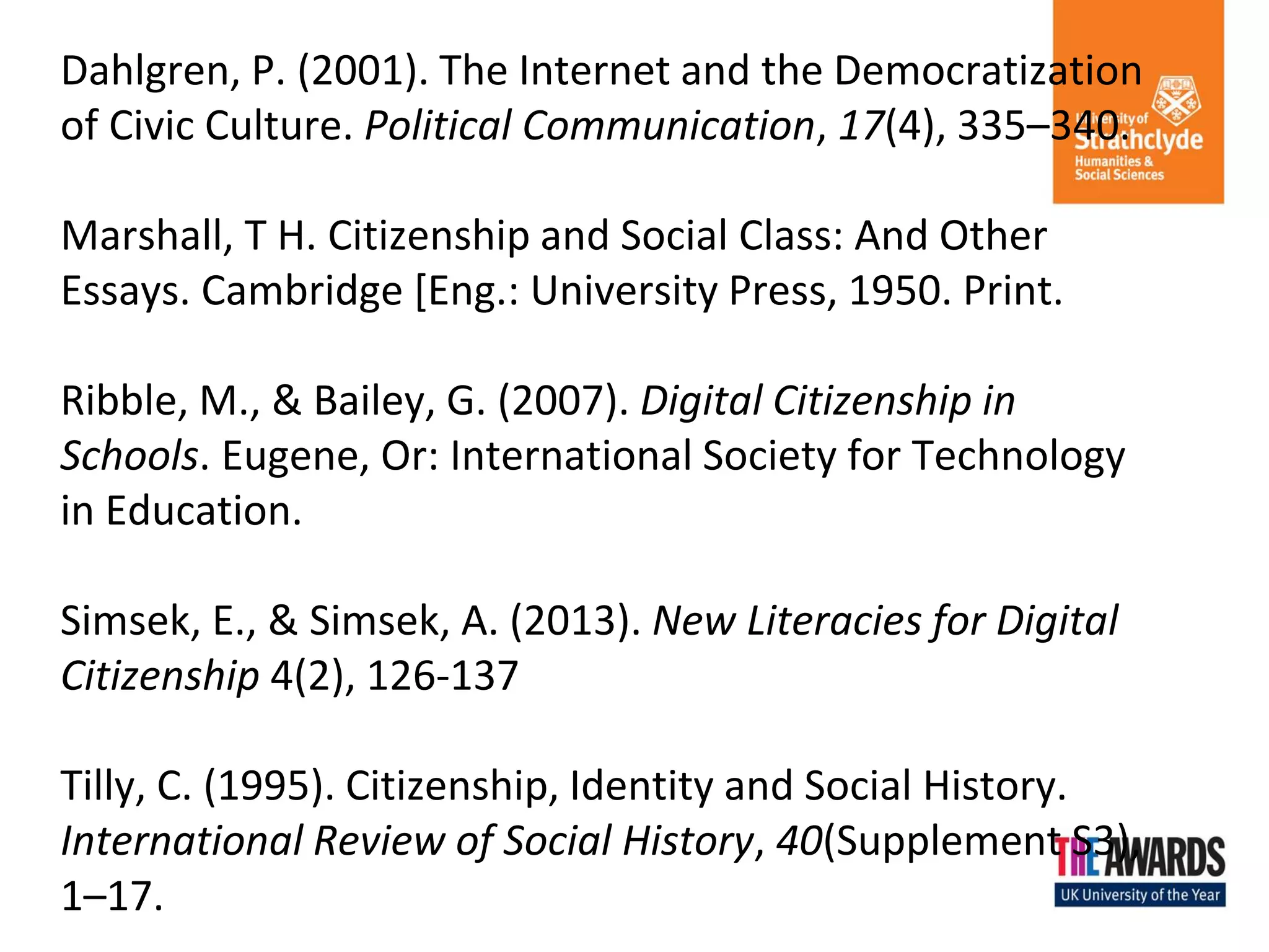 Dahlgren, P. (2001). The Internet and the Democratization of Civic Culture. Political Communication, 17(4), 335–340. Marshall, T H. Citizenship and Social Class: And Other Essays. Cambridge [Eng.: University Press, 1950. Print. Ribble, M., & Bailey, G. (2007). Digital Citizenship in Schools. Eugene, Or: International Society for Technology in Education. Simsek, E., & Simsek, A. (2013). New Literacies for Digital Citizenship 4(2), 126-137 Tilly, C. (1995). Citizenship, Identity and Social History. International Review of Social History, 40(Supplement S3), 1–17. 