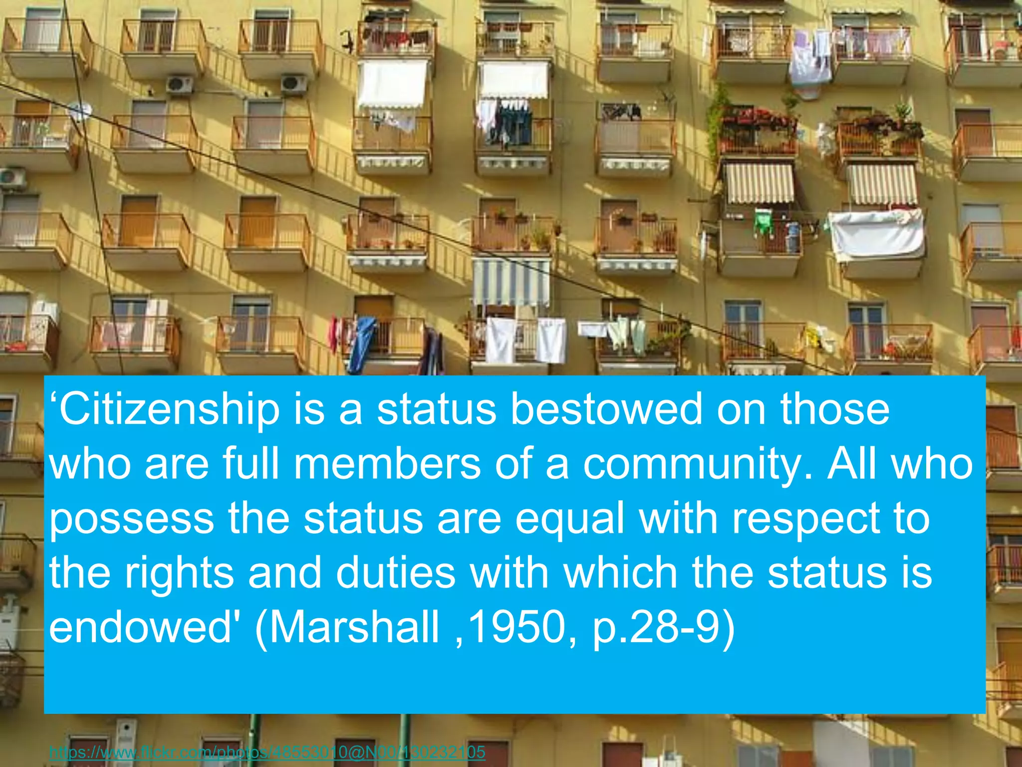 ‘Citizenship is a status bestowed on those who are full members of a community. All who possess the status are equal with respect to the rights and duties with which the status is endowed' (Marshall ,1950, p.28-9) 
https://www.flickr.com/photos/48553010@N00/130232105  