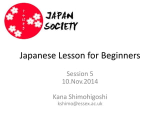 Japanese Lesson for Beginners 
Session 5 
10.Nov.2014 
Kana Shimohigoshi 
kshimo@essex.ac.uk 
 