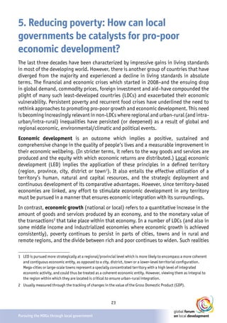 23
Pursuing the MDGs through local government
5. Reducing poverty: How can local
governments be catalysts for pro-poor
economic development?
The last three decades have been characterized by impressive gains in living standards
in most of the developing world. However, there is another group of countries that have
diverged from the majority and experienced a decline in living standards in absolute
terms. The financial and economic crises which started in 2008–and the ensuing drop
in global demand, commodity prices, foreign investment and aid–have compounded the
plight of many such least-developed countries (LDCs) and exacerbated their economic
vulnerability. Persistent poverty and recurrent food crises have underlined the need to
rethink approaches to promoting pro-poor growth and economic development. This need
is becoming increasingly relevant in non-LDCs where regional and urban-rural (and intra-
urban/intra-rural) inequalities have persisted (or deepened) as a result of global and
regional economic, environmental/climatic and political events.
Economic development is an outcome which implies a positive, sustained and
comprehensive change in the quality of people’s lives and a measurable improvement in
their economic wellbeing. (In stricter terms, it refers to the way goods and services are
produced and the equity with which economic returns are distributed.) Local economic
development (LED) implies the application of these principles in a defined territory
(region, province, city, district or town1
). It also entails the effective utilization of a
territory’s human, natural and capital resources, and the strategic deployment and
continuous development of its comparative advantages. However, since territory-based
economies are linked, any effort to stimulate economic development in any territory
must be pursued in a manner that ensures economic integration with its surroundings.
In contrast, economic growth (national or local) refers to a quantitative increase in the
amount of goods and services produced by an economy, and to the monetary value of
the transactions2
that take place within that economy. In a number of LDCs (and also in
some middle income and industrialized economies where economic growth is achieved
consistently), poverty continues to persist in parts of cities, towns and in rural and
remote regions, and the divide between rich and poor continues to widen. Such realities
1	 LED is pursued more strategically at a regional/provincial level which is more likely to encompass a more coherent
and contiguous economic entity, as opposed to a city, district, town or a lower-level territorial configuration.
Mega-cities or large-scale towns represent a specially concentrated territory with a high level of integrated
economic activity, and could thus be treated as a coherent economic entity. However, viewing them as integral to
the region within which they are located is critical to ensure urban-rural integration.
2	 Usually measured through the tracking of changes in the value of the Gross Domestic Product (GDP).
 