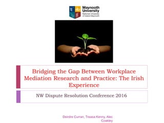 Bridging the Gap Between Workplace
Mediation Research and Practice: The Irish
Experience
NW Dispute Resolution Conference 2016
Deirdre Curran, Treasa Kenny, Alec
Coakley
!
!
! !!!!!!!!!!!!!!!!!!!!!!!!!!!!!!!!!
!
!
!
!
!
!
!
!
!
!
!
!
!
!
!
!
!
!
Institiúid Edward M Kennedy d’Idirgh
Coinbhleachta Ollscoil Mhá Nuad
Maynooth University Edward M Ken
Institute for Conflict Intervention
 