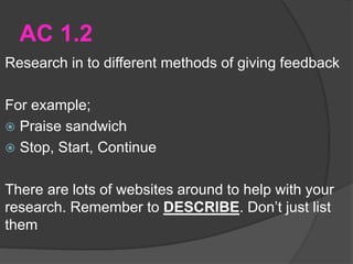 AC 1.2
Research in to different methods of giving feedback
For example;
 Praise sandwich
 Stop, Start, Continue
There are lots of websites around to help with your
research. Remember to DESCRIBE. Don’t just list
them
 