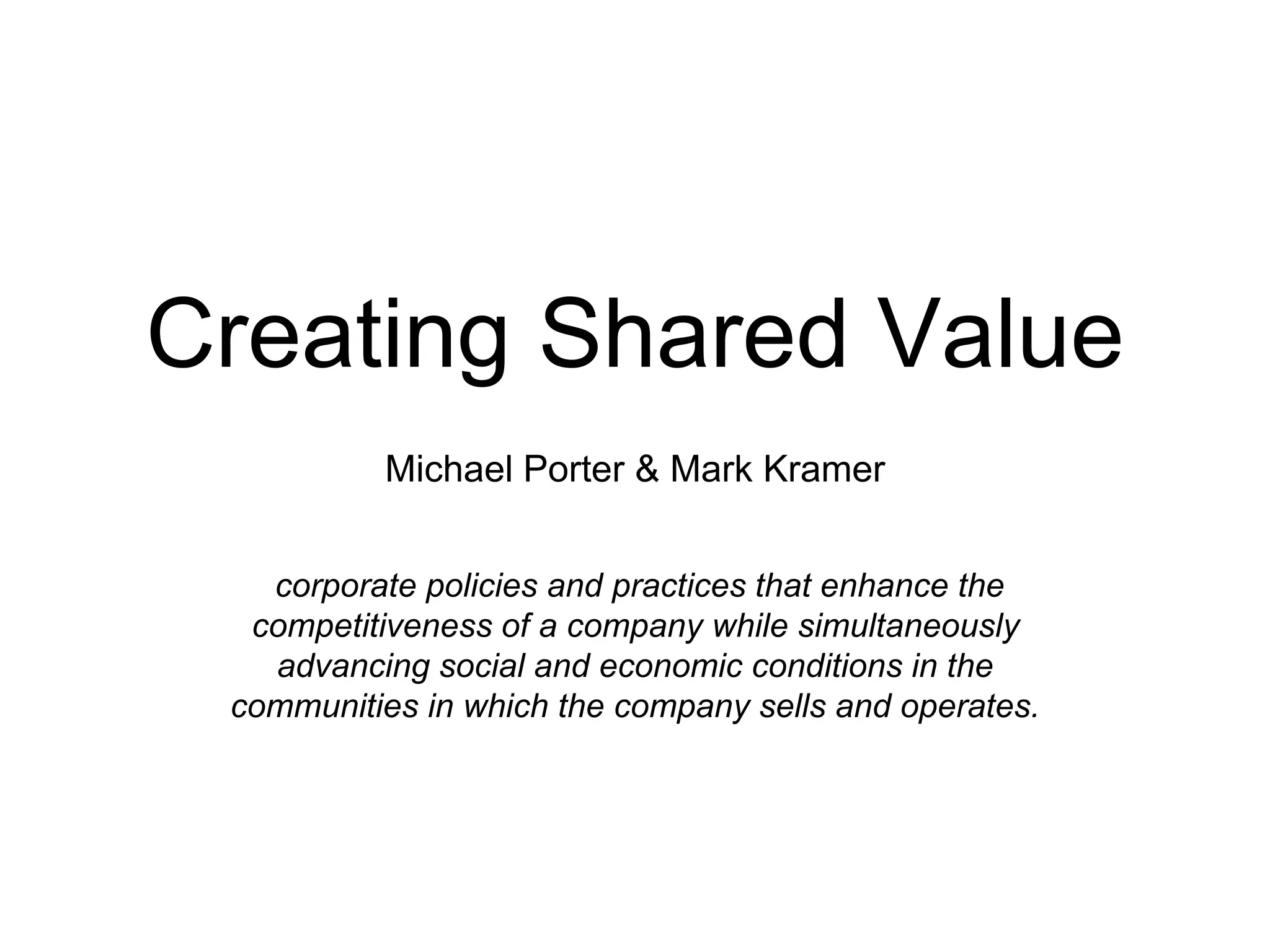 Creating Shared Value
Michael Porter & Mark Kramer
corporate policies and practices that enhance the
competitiveness of a company while simultaneously
advancing social and economic conditions in the
communities in which the company sells and operates.
 
