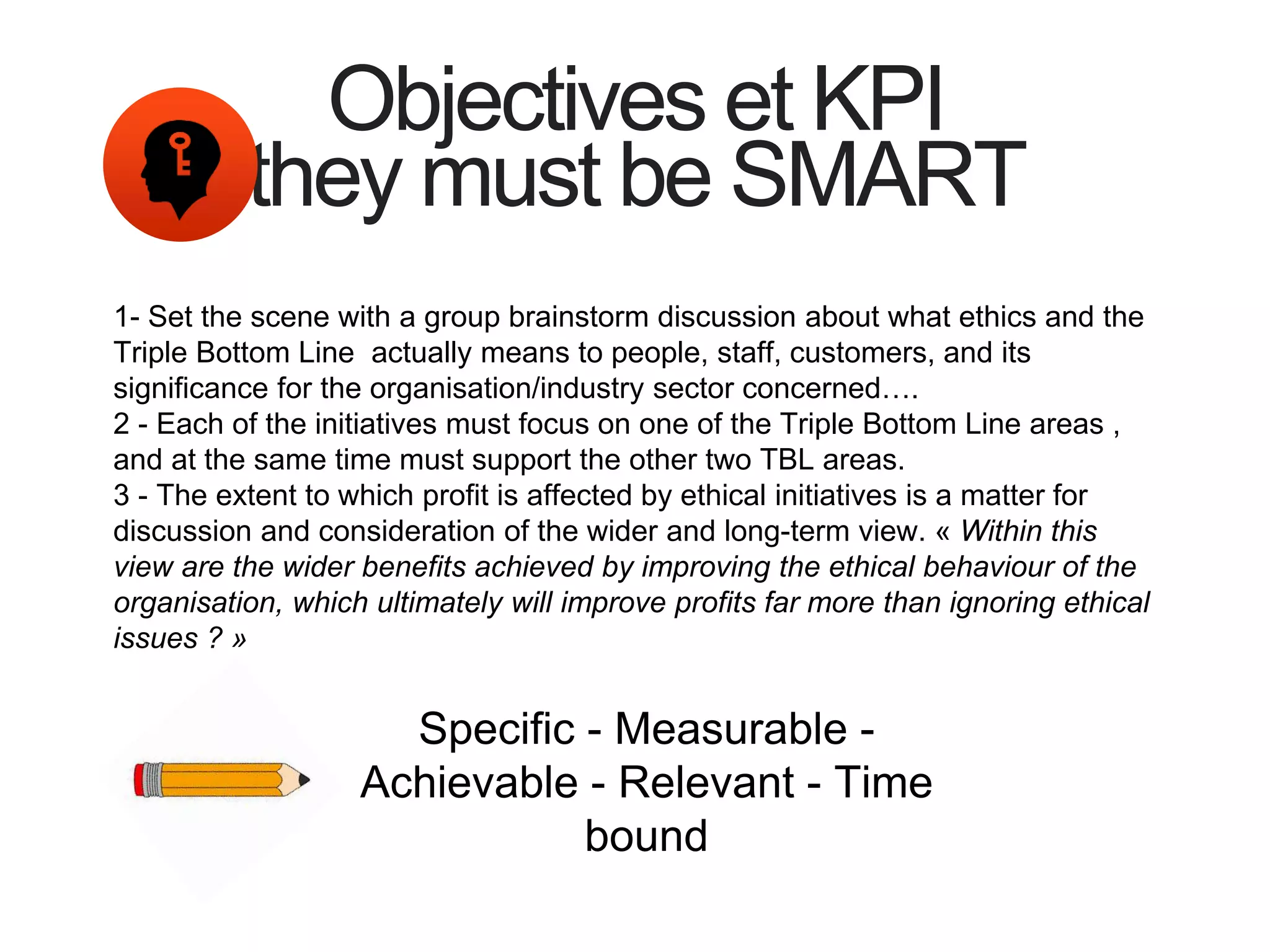 Objectives et KPI
they must be SMART
1- Set the scene with a group brainstorm discussion about what ethics and the
Triple Bottom Line actually means to people, staff, customers, and its
significance for the organisation/industry sector concerned….
2 - Each of the initiatives must focus on one of the Triple Bottom Line areas ,
and at the same time must support the other two TBL areas.
3 - The extent to which profit is affected by ethical initiatives is a matter for
discussion and consideration of the wider and long-term view. « Within this
view are the wider benefits achieved by improving the ethical behaviour of the
organisation, which ultimately will improve profits far more than ignoring ethical
issues ? »
Specific - Measurable -
Achievable - Relevant - Time
bound
 