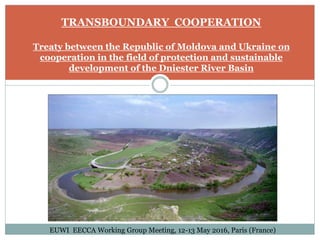 TRANSBOUNDARY COOPERATION
Treaty between the Republic of Moldova and Ukraine on
cooperation in the field of protection and sustainable
development of the Dniester River Basin
EUWI EECCA Working Group Meeting, 12-13 May 2016, Paris (France)
 