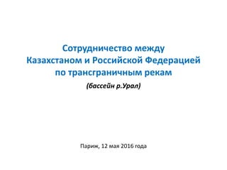 Сотрудничество между
Казахстаном и Российской Федерацией
по трансграничным рекам
(бассейн р.Урал)
Париж, 12 мая 2016 года
 