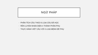 NGỮ PHÁP
• PHÂN TÍCH CÂU THEO 6 LOẠI CÂU ĐÃ HỌC
• RÈN LUYỆN NHẬN DIỆN 4 THÀNH PHẦN PHỤ
• THỰC HÀNH VIẾT CÂU VỚI 3 LOẠI MỆNH ĐỀ PHỤ
 