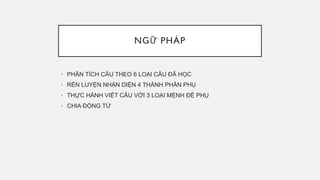 NGỮ PHÁP
• PHÂN TÍCH CÂU THEO 6 LOẠI CÂU ĐÃ HỌC
• RÈN LUYỆN NHẬN DIỆN 4 THÀNH PHẦN PHỤ
• THỰC HÀNH VIẾT CÂU VỚI 3 LOẠI MỆNH ĐỀ PHỤ
• CHIA ĐỘNG TỪ
 