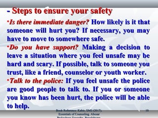 Steps to ensure your safetySteps to ensure your safety­­
•Is there immediate danger?Is there immediate danger? How likely is it thatHow likely is it that
someone will hurt you? If necessary, you maysomeone will hurt you? If necessary, you may
have to move to somewhere safe.have to move to somewhere safe.
•Do you have support?Do you have support? Making a decision toMaking a decision to
leave a situation where you feel unsafe may beleave a situation where you feel unsafe may be
hard and scary. If possible, talk to someone youhard and scary. If possible, talk to someone you
trust, like a friend, counselor or youth worker.trust, like a friend, counselor or youth worker.
•Talk to the police:Talk to the police: If you feel unsafe the policeIf you feel unsafe the police
are good people to talk to. If you or someoneare good people to talk to. If you or someone
you know has been hurt, the police will be ableyou know has been hurt, the police will be able
to help.to help.
Book Reference: Kabir, SMS (2017).Book Reference: Kabir, SMS (2017).
Essentials of Counseling. AbosarEssentials of Counseling. Abosar
1010
 
