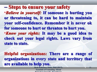 Steps to ensure your safetySteps to ensure your safety––
•Believe in yourself:Believe in yourself: If someone is hurting youIf someone is hurting you
or threatening to, it can be hard to maintainor threatening to, it can be hard to maintain
your self­confidence. Remember it is never okyour self­confidence. Remember it is never ok
for someone to hurt or threaten to hurt you.for someone to hurt or threaten to hurt you.
•Know your rights:Know your rights: It may be a good idea toIt may be a good idea to
check out your legal rights. Laws vary fromcheck out your legal rights. Laws vary from
state to state.state to state.
Helpful organizations:Helpful organizations: There are a range ofThere are a range of
organizations in every state and territory thatorganizations in every state and territory that
are available to help you.are available to help you.
Book Reference: Kabir, SMS (2017).Book Reference: Kabir, SMS (2017).
Essentials of Counseling. AbosarEssentials of Counseling. Abosar
1111
 