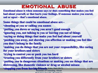 EMOTIONAL ABUSEEMOTIONAL ABUSE
Emotional abuse is when someone says or does something that makes you feelEmotional abuse is when someone says or does something that makes you feel
bad about yourself, or that hurts your feelings. If someone makes you scared,bad about yourself, or that hurts your feelings. If someone makes you scared,
sad or upset – that’s emotional abuse.sad or upset – that’s emotional abuse.
Some things that could be emotional abuse are ­Some things that could be emotional abuse are ­
•shouting at you or calling you namesshouting at you or calling you names
•putting you down or saying you aren’t good enoughputting you down or saying you aren’t good enough
•ignoring you, not talking to you or leaving you out of thingsignoring you, not talking to you or leaving you out of things
•saying or doing things that make you feel bad about yourselfsaying or doing things that make you feel bad about yourself
•pushing you away, not showing you affection or making you feel likepushing you away, not showing you affection or making you feel like
you don’t belong in the familyyou don’t belong in the family
•making you do things that you are not your responsibility, like caringmaking you do things that you are not your responsibility, like caring
for your brothers and sistersfor your brothers and sisters
•trying to control you or push you too hardtrying to control you or push you too hard
•treating you differently from your brothers or sisterstreating you differently from your brothers or sisters
•putting you in dangerous situations or making you see things that areputting you in dangerous situations or making you see things that are
distressing, like domestic violence or drug or alcohol misusedistressing, like domestic violence or drug or alcohol misuse
•stopping you from having friendsstopping you from having friendsBook Reference: Kabir, SMS (2017).Book Reference: Kabir, SMS (2017).
Essentials of Counseling. AbosarEssentials of Counseling. Abosar
1212
 