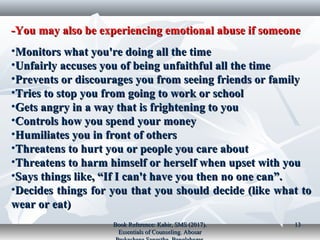 You may also be experiencing emotional abuse if someoneYou may also be experiencing emotional abuse if someone--
•Monitors what you're doing all the timeMonitors what you're doing all the time
•Unfairly accuses you of being unfaithful all the timeUnfairly accuses you of being unfaithful all the time
•Prevents or discourages you from seeing friends or familyPrevents or discourages you from seeing friends or family
•Tries to stop you from going to work or schoolTries to stop you from going to work or school
•Gets angry in a way that is frightening to youGets angry in a way that is frightening to you
•Controls how you spend your moneyControls how you spend your money
•Humiliates you in front of othersHumiliates you in front of others
•Threatens to hurt you or people you care aboutThreatens to hurt you or people you care about
•Threatens to harm himself or herself when upset with youThreatens to harm himself or herself when upset with you
•Says things like, “If I can't have you then no one can”.Says things like, “If I can't have you then no one can”.
•Decides things for you that you should decide (like what toDecides things for you that you should decide (like what to
wear or eat)wear or eat)
Book Reference: Kabir, SMS (2017).Book Reference: Kabir, SMS (2017).
Essentials of Counseling. AbosarEssentials of Counseling. Abosar
1313
 