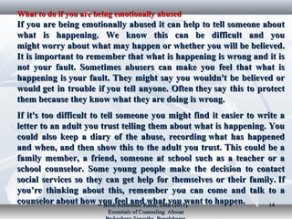 What to do if you are being emotionally abusedWhat to do if you are being emotionally abused
If you are being emotionally abused it can help to tell someone aboutIf you are being emotionally abused it can help to tell someone about
what is happening. We know this can be difficult and youwhat is happening. We know this can be difficult and you
might worry about what may happen or whether you will be believed.might worry about what may happen or whether you will be believed.
It is important to remember that what is happening is wrong and it isIt is important to remember that what is happening is wrong and it is
not your fault. Sometimes abusers can make you feel that what isnot your fault. Sometimes abusers can make you feel that what is
happening is your fault. They might say you wouldn't be believed orhappening is your fault. They might say you wouldn't be believed or
would get in trouble if you tell anyone. Often they say this to protectwould get in trouble if you tell anyone. Often they say this to protect
them because they know what they are doing is wrong.them because they know what they are doing is wrong.
If it's too difficult to tell someone you might find it easier to write aIf it's too difficult to tell someone you might find it easier to write a
letter to an adult you trust telling them about what is happening. Youletter to an adult you trust telling them about what is happening. You
could also keep a diary of the abuse, recording what has happenedcould also keep a diary of the abuse, recording what has happened
and when, and then show this to the adult you trust. This could be aand when, and then show this to the adult you trust. This could be a
family member, a friend, someone at school such as a teacher or afamily member, a friend, someone at school such as a teacher or a
school counselor. Some young people make the decision to contactschool counselor. Some young people make the decision to contact
social services so they can get help for themselves or their family. Ifsocial services so they can get help for themselves or their family. If
you’re thinking about this, remember you can come and talk to ayou’re thinking about this, remember you can come and talk to a
counselor about how you feel and what you want to happen.counselor about how you feel and what you want to happen.Book Reference: Kabir, SMS (2017).Book Reference: Kabir, SMS (2017).
Essentials of Counseling. AbosarEssentials of Counseling. Abosar
1414
 