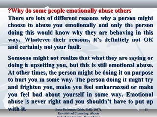 Why do some people emotionally abuse othersWhy do some people emotionally abuse others??
There are lots of different reasons why a person mightThere are lots of different reasons why a person might
choose to abuse you emotionally and only the personchoose to abuse you emotionally and only the person
doing this would know why they are behaving in thisdoing this would know why they are behaving in this
way. Whatever their reasons, it’s definitely not OKway. Whatever their reasons, it’s definitely not OK
and certainly not your fault.and certainly not your fault.
Someone might not realize that what they are saying orSomeone might not realize that what they are saying or
doing is upsetting you, but this is still emotional abuse.doing is upsetting you, but this is still emotional abuse.
At other times, the person might be doing it on purposeAt other times, the person might be doing it on purpose
to hurt you in some way. The person doing it might tryto hurt you in some way. The person doing it might try
and frighten you, make you feel embarrassed or makeand frighten you, make you feel embarrassed or make
you feel bad about yourself in some way. Emotionalyou feel bad about yourself in some way. Emotional
abuse is never right and you shouldn’t have to put upabuse is never right and you shouldn’t have to put up
with it.with it. Book Reference: Kabir, SMS (2017).Book Reference: Kabir, SMS (2017).
Essentials of Counseling. AbosarEssentials of Counseling. Abosar
1515
 