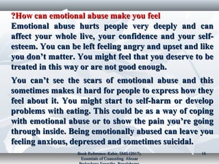 How can emotional abuse make you feelHow can emotional abuse make you feel??
Emotional abuse hurts people very deeply and canEmotional abuse hurts people very deeply and can
affect your whole live, your confidence and your self-affect your whole live, your confidence and your self-
esteem. You can be left feeling angry and upset and likeesteem. You can be left feeling angry and upset and like
you don’t matter. You might feel that you deserve to beyou don’t matter. You might feel that you deserve to be
treated in this way or are not good enough.treated in this way or are not good enough.
You can’t see the scars of emotional abuse and thisYou can’t see the scars of emotional abuse and this
sometimes makes it hard for people to express how theysometimes makes it hard for people to express how they
feel about it. You might start to self-harm or developfeel about it. You might start to self-harm or develop
problems with eating. This could be as a way of copingproblems with eating. This could be as a way of coping
with emotional abuse or to show the pain you’re goingwith emotional abuse or to show the pain you’re going
through inside. Being emotionally abused can leave youthrough inside. Being emotionally abused can leave you
feeling anxious, depressed and sometimes suicidal.feeling anxious, depressed and sometimes suicidal.
Book Reference: Kabir, SMS (2017).Book Reference: Kabir, SMS (2017).
Essentials of Counseling. AbosarEssentials of Counseling. Abosar
1616
 