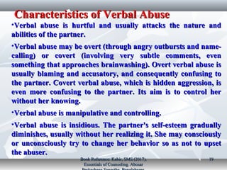 Characteristics of Verbal AbuseCharacteristics of Verbal Abuse
•Verbal abuse is hurtful and usually attacks the nature andVerbal abuse is hurtful and usually attacks the nature and
abilities of the partner.abilities of the partner.
•Verbal abuse may be overt (through angry outbursts and name-Verbal abuse may be overt (through angry outbursts and name-
calling) or covert (involving very subtle comments, evencalling) or covert (involving very subtle comments, even
something that approaches brainwashing). Overt verbal abuse issomething that approaches brainwashing). Overt verbal abuse is
usually blaming and accusatory, and consequently confusing tousually blaming and accusatory, and consequently confusing to
the partner. Covert verbal abuse, which is hidden aggression, isthe partner. Covert verbal abuse, which is hidden aggression, is
even more confusing to the partner. Its aim is to control hereven more confusing to the partner. Its aim is to control her
without her knowing.without her knowing.
•Verbal abuse is manipulative and controlling.Verbal abuse is manipulative and controlling.
•Verbal abuse is insidious. The partner's self-esteem graduallyVerbal abuse is insidious. The partner's self-esteem gradually
diminishes, usually without her realizing it. She may consciouslydiminishes, usually without her realizing it. She may consciously
or unconsciously try to change her behavior so as not to upsetor unconsciously try to change her behavior so as not to upset
the abuser.the abuser.
Book Reference: Kabir, SMS (2017).Book Reference: Kabir, SMS (2017).
Essentials of Counseling. AbosarEssentials of Counseling. Abosar
1919
 