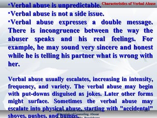 •Verbal abuse is unpredictable.Verbal abuse is unpredictable.
•Verbal abuse is not a side issue.Verbal abuse is not a side issue.
•Verbal abuse expresses a double message.Verbal abuse expresses a double message.
There is incongruence between the way theThere is incongruence between the way the
abuser speaks and his real feelings. Forabuser speaks and his real feelings. For
example, he may sound very sincere and honestexample, he may sound very sincere and honest
while he is telling his partner what is wrong withwhile he is telling his partner what is wrong with
her.her.
Verbal abuse usually escalates, increasing in intensity,Verbal abuse usually escalates, increasing in intensity,
frequency, and variety. The verbal abuse may beginfrequency, and variety. The verbal abuse may begin
with put-downs disguised as jokes. Later other formswith put-downs disguised as jokes. Later other forms
might surface. Sometimes the verbal abuse maymight surface. Sometimes the verbal abuse may
escalate into physical abuse, starting with "accidental"escalate into physical abuse, starting with "accidental"
shoves, pushes, and bumps.shoves, pushes, and bumps.
Characteristics of Verbal AbuseCharacteristics of Verbal Abuse
Book Reference: Kabir, SMS (2017).Book Reference: Kabir, SMS (2017).
Essentials of Counseling. AbosarEssentials of Counseling. Abosar
2020
 